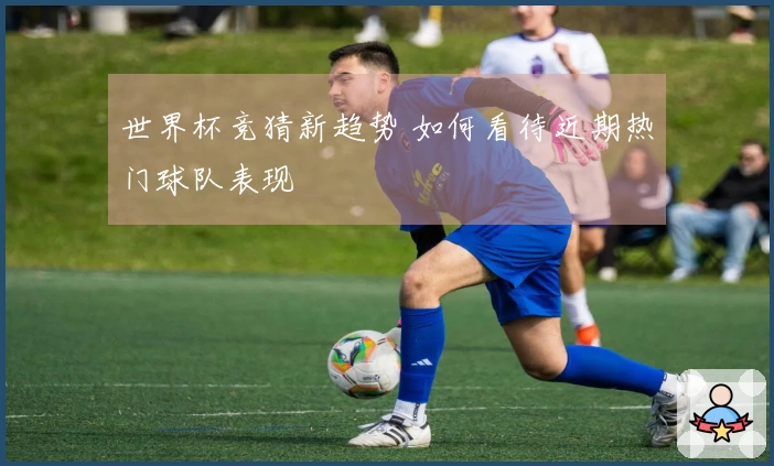 世界杯竞猜新趋势 如何看待近期热门球队表现